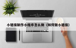 崇左小链接制作小程序怎么做（如何做小链接）