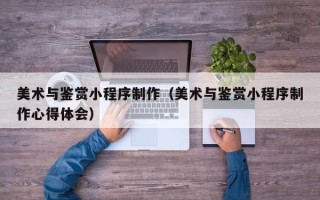 崇左美术与鉴赏小程序制作（美术与鉴赏小程序制作心得体会）