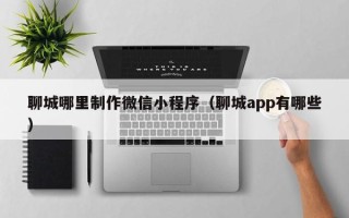 崇左聊城哪里制作微信小程序（聊城app有哪些）