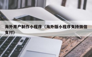 崇左海外用户制作小程序（海外版小程序支持微信支付）