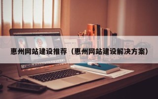 崇左惠州网站建设推荐（惠州网站建设解决方案）
