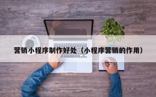 崇左营销小程序制作好处（小程序营销的作用）