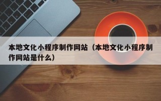 崇左本地文化小程序制作网站（本地文化小程序制作网站是什么）