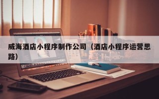 崇左威海酒店小程序制作公司（酒店小程序运营思路）