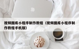 崇左视频图库小程序制作教程（视频图库小程序制作教程手机版）