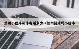 崇左兰州小程序制作电话多少（兰州健康码小程序）