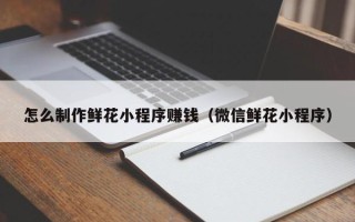 崇左怎么制作鲜花小程序赚钱（微信鲜花小程序）
