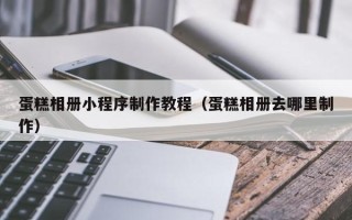 崇左蛋糕相册小程序制作教程（蛋糕相册去哪里制作）